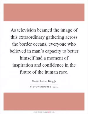 As television beamed the image of this extraordinary gathering across the border oceans, everyone who believed in man’s capacity to better himself had a moment of inspiration and confidence in the future of the human race Picture Quote #1