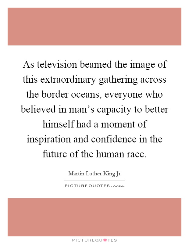 As television beamed the image of this extraordinary gathering across the border oceans, everyone who believed in man's capacity to better himself had a moment of inspiration and confidence in the future of the human race Picture Quote #1