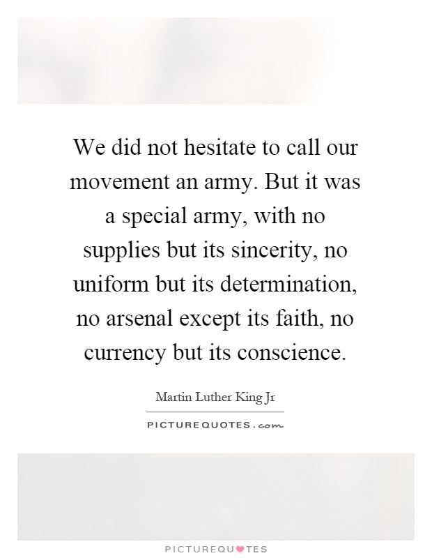 We did not hesitate to call our movement an army. But it was a special army, with no supplies but its sincerity, no uniform but its determination, no arsenal except its faith, no currency but its conscience Picture Quote #1