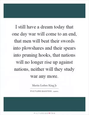 I still have a dream today that one day war will come to an end, that men will beat their swords into plowshares and their spears into pruning hooks, that nations will no longer rise up against nations, neither will they study war any more Picture Quote #1