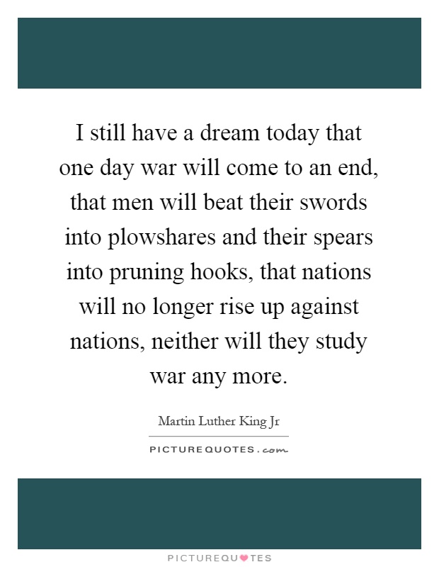 I still have a dream today that one day war will come to an end, that men will beat their swords into plowshares and their spears into pruning hooks, that nations will no longer rise up against nations, neither will they study war any more Picture Quote #1