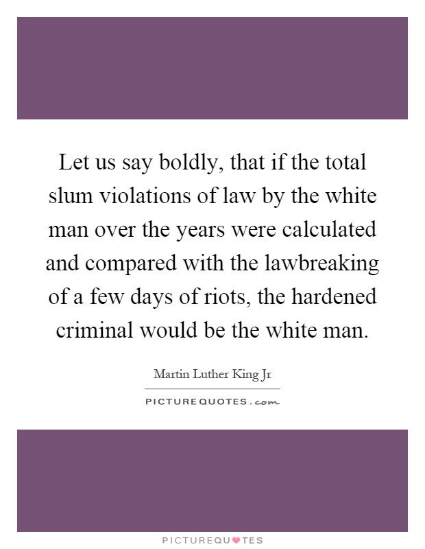 Let us say boldly, that if the total slum violations of law by the white man over the years were calculated and compared with the lawbreaking of a few days of riots, the hardened criminal would be the white man Picture Quote #1