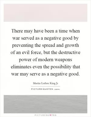 There may have been a time when war served as a negative good by preventing the spread and growth of an evil force, but the destructive power of modern weapons eliminates even the possibility that war may serve as a negative good Picture Quote #1