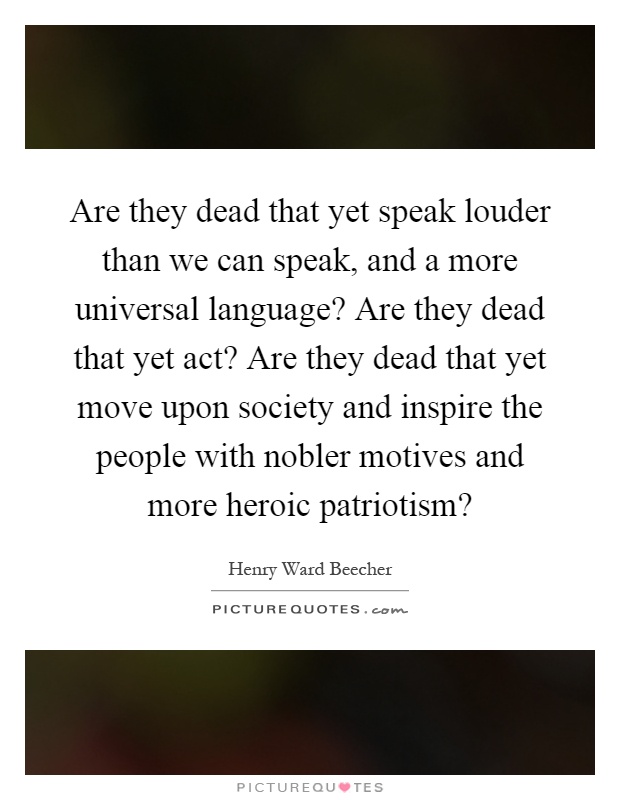 Are they dead that yet speak louder than we can speak, and a more universal language? Are they dead that yet act? Are they dead that yet move upon society and inspire the people with nobler motives and more heroic patriotism? Picture Quote #1