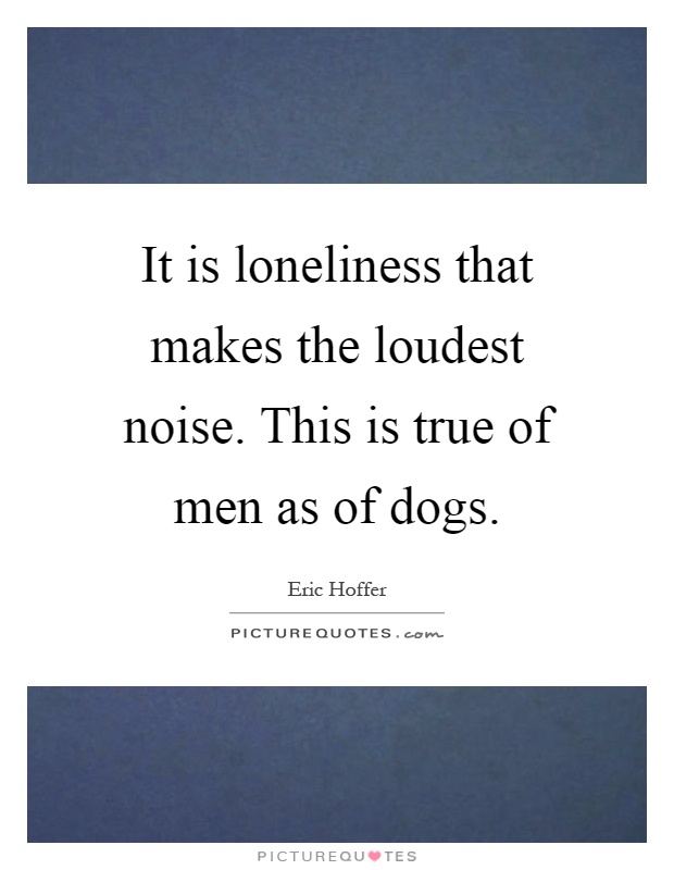 It is loneliness that makes the loudest noise. This is true of men as of dogs Picture Quote #1