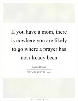 If you have a mom, there is nowhere you are likely to go where a prayer has not already been Picture Quote #1