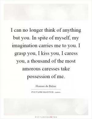 I can no longer think of anything but you. In spite of myself, my imagination carries me to you. I grasp you, I kiss you, I caress you, a thousand of the most amorous caresses take possession of me Picture Quote #1