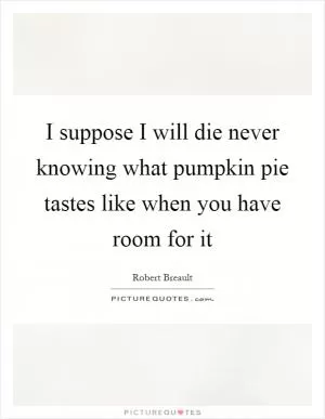 I suppose I will die never knowing what pumpkin pie tastes like when you have room for it Picture Quote #1