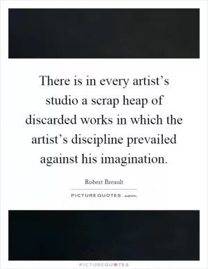 There is in every artist’s studio a scrap heap of discarded works in which the artist’s discipline prevailed against his imagination Picture Quote #1