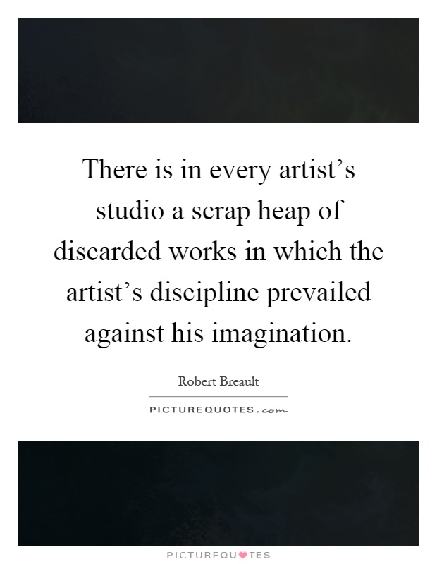 There is in every artist's studio a scrap heap of discarded works in which the artist's discipline prevailed against his imagination Picture Quote #1