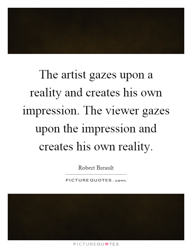 The artist gazes upon a reality and creates his own impression. The viewer gazes upon the impression and creates his own reality Picture Quote #1