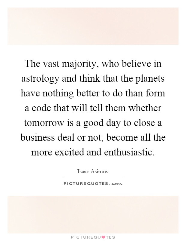 The vast majority, who believe in astrology and think that the planets have nothing better to do than form a code that will tell them whether tomorrow is a good day to close a business deal or not, become all the more excited and enthusiastic Picture Quote #1
