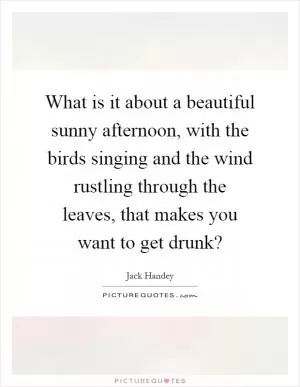 What is it about a beautiful sunny afternoon, with the birds singing and the wind rustling through the leaves, that makes you want to get drunk? Picture Quote #1