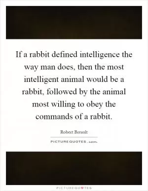 If a rabbit defined intelligence the way man does, then the most intelligent animal would be a rabbit, followed by the animal most willing to obey the commands of a rabbit Picture Quote #1