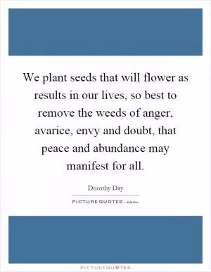 We plant seeds that will flower as results in our lives, so best to remove the weeds of anger, avarice, envy and doubt, that peace and abundance may manifest for all Picture Quote #1