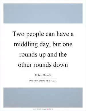 Two people can have a middling day, but one rounds up and the other rounds down Picture Quote #1