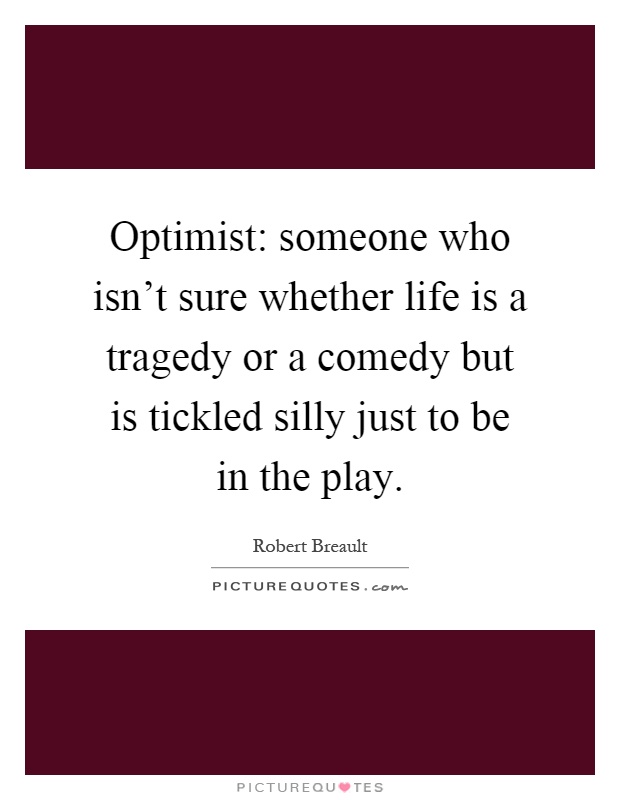 Optimist: someone who isn't sure whether life is a tragedy or a comedy but is tickled silly just to be in the play Picture Quote #1