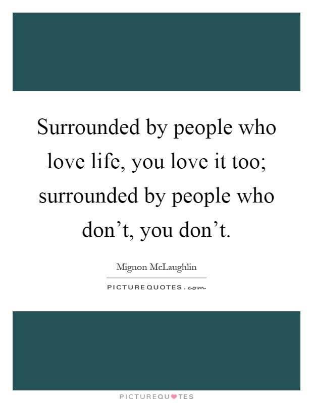 Surrounded by people who love life, you love it too; surrounded by people who don't, you don't Picture Quote #1