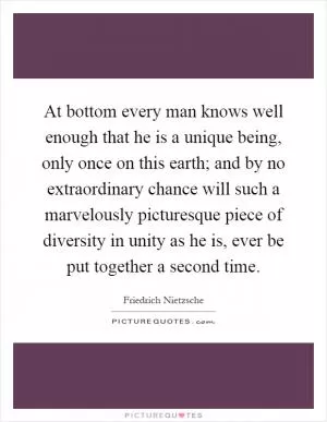 At bottom every man knows well enough that he is a unique being, only once on this earth; and by no extraordinary chance will such a marvelously picturesque piece of diversity in unity as he is, ever be put together a second time Picture Quote #1