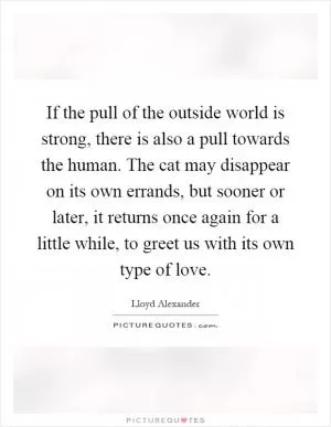 If the pull of the outside world is strong, there is also a pull towards the human. The cat may disappear on its own errands, but sooner or later, it returns once again for a little while, to greet us with its own type of love Picture Quote #1