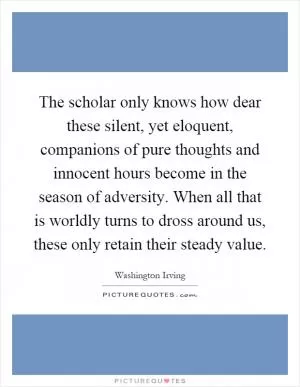 The scholar only knows how dear these silent, yet eloquent, companions of pure thoughts and innocent hours become in the season of adversity. When all that is worldly turns to dross around us, these only retain their steady value Picture Quote #1