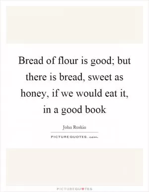 Bread of flour is good; but there is bread, sweet as honey, if we would eat it, in a good book Picture Quote #1