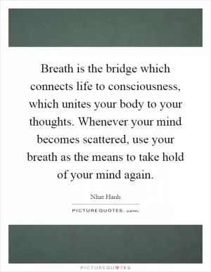 Breath is the bridge which connects life to consciousness, which unites your body to your thoughts. Whenever your mind becomes scattered, use your breath as the means to take hold of your mind again Picture Quote #1