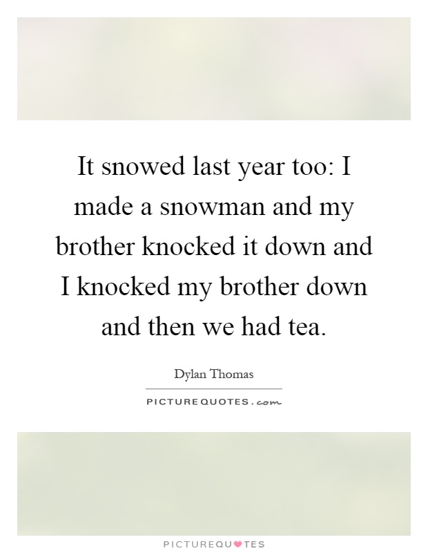 It snowed last year too: I made a snowman and my brother knocked it down and I knocked my brother down and then we had tea Picture Quote #1
