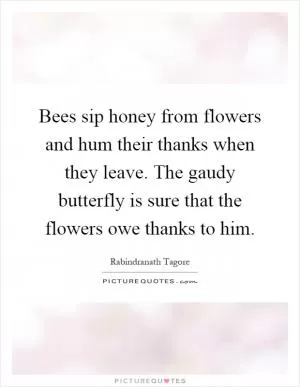 Bees sip honey from flowers and hum their thanks when they leave. The gaudy butterfly is sure that the flowers owe thanks to him Picture Quote #1