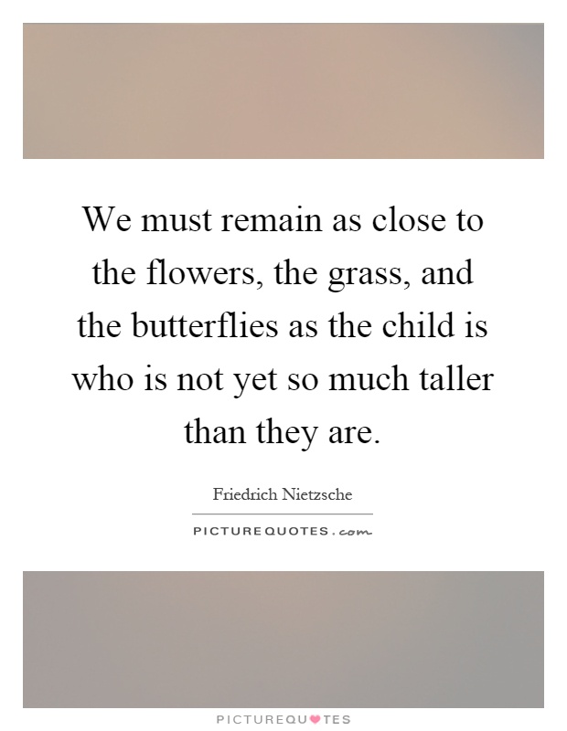 We must remain as close to the flowers, the grass, and the butterflies as the child is who is not yet so much taller than they are Picture Quote #1