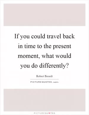 If you could travel back in time to the present moment, what would you do differently? Picture Quote #1
