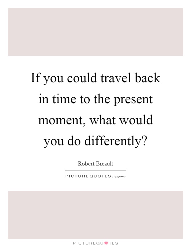 If you could travel back in time to the present moment, what would you do differently? Picture Quote #1