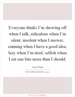 Everyone thinks I’m showing off when I talk, ridiculous when I’m silent, insolent when I answer, cunning when I have a good idea, lazy when I’m tired, selfish when I eat one bite more than I should Picture Quote #1