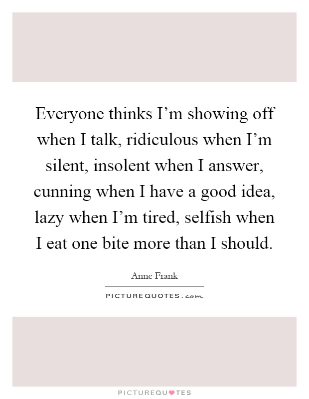 Everyone thinks I'm showing off when I talk, ridiculous when I'm silent, insolent when I answer, cunning when I have a good idea, lazy when I'm tired, selfish when I eat one bite more than I should Picture Quote #1