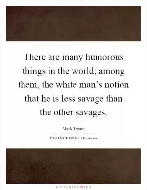There are many humorous things in the world; among them, the white man’s notion that he is less savage than the other savages Picture Quote #1
