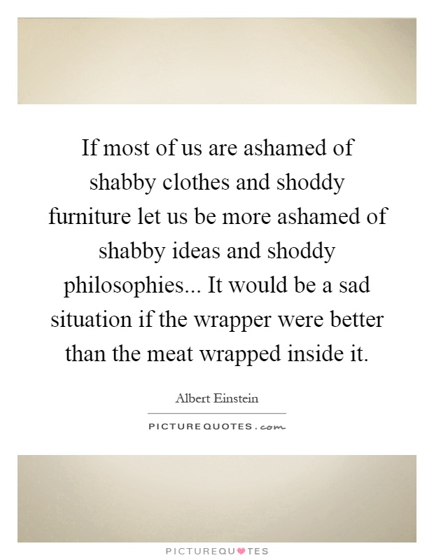 If most of us are ashamed of shabby clothes and shoddy furniture let us be more ashamed of shabby ideas and shoddy philosophies... It would be a sad situation if the wrapper were better than the meat wrapped inside it Picture Quote #1