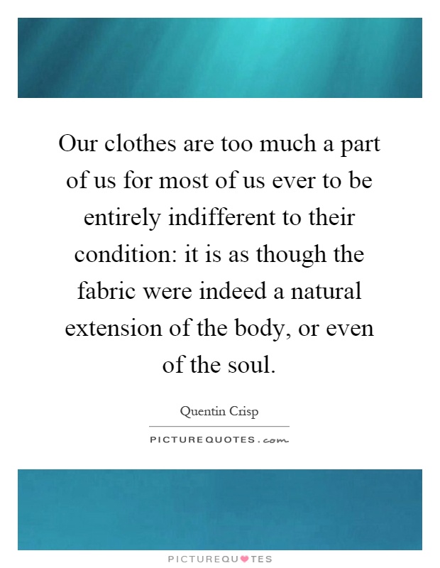 Our clothes are too much a part of us for most of us ever to be entirely indifferent to their condition: it is as though the fabric were indeed a natural extension of the body, or even of the soul Picture Quote #1