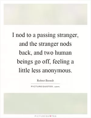 I nod to a passing stranger, and the stranger nods back, and two human beings go off, feeling a little less anonymous Picture Quote #1