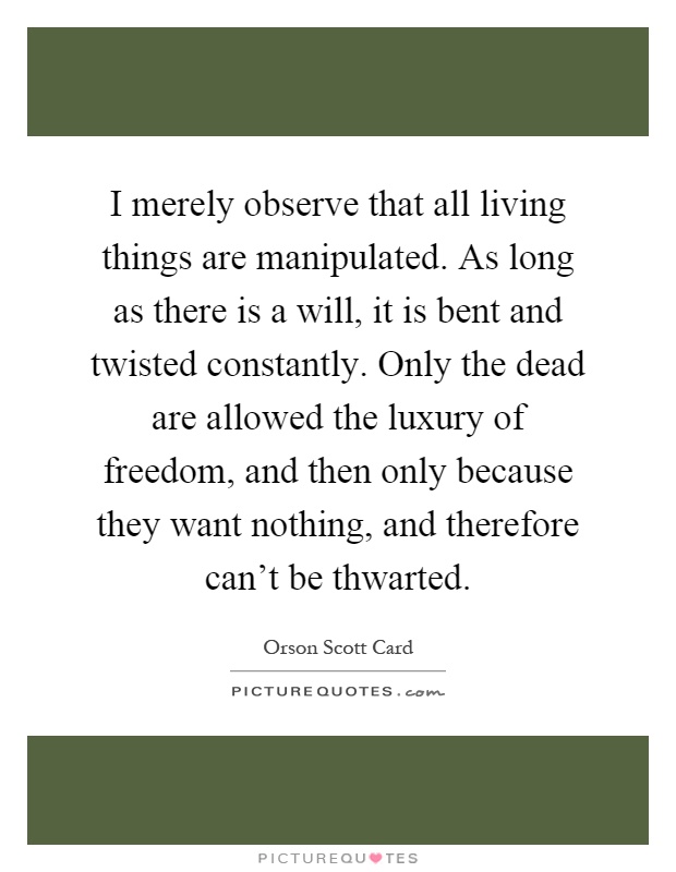 I merely observe that all living things are manipulated. As long as there is a will, it is bent and twisted constantly. Only the dead are allowed the luxury of freedom, and then only because they want nothing, and therefore can't be thwarted Picture Quote #1