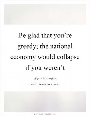 Be glad that you’re greedy; the national economy would collapse if you weren’t Picture Quote #1