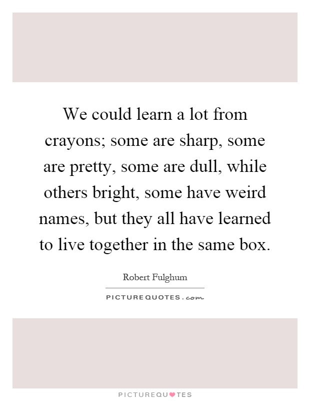 We could learn a lot from crayons; some are sharp, some are pretty, some are dull, while others bright, some have weird names, but they all have learned to live together in the same box Picture Quote #1