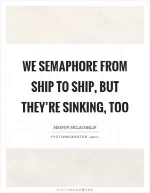 We semaphore from ship to ship, but they’re sinking, too Picture Quote #1