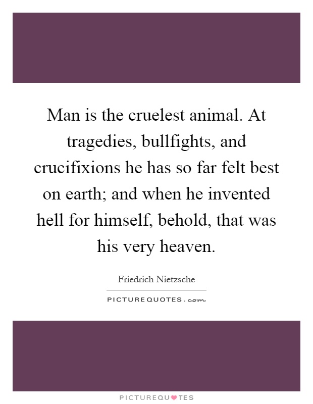 Man is the cruelest animal. At tragedies, bullfights, and crucifixions he has so far felt best on earth; and when he invented hell for himself, behold, that was his very heaven Picture Quote #1