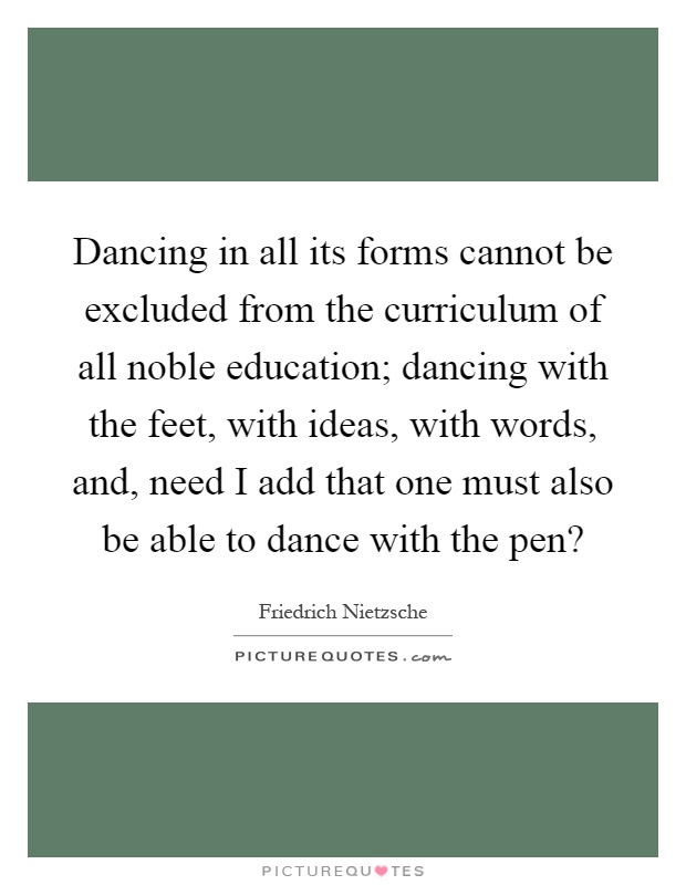 Dancing in all its forms cannot be excluded from the curriculum of all noble education; dancing with the feet, with ideas, with words, and, need I add that one must also be able to dance with the pen? Picture Quote #1