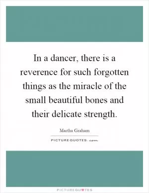 In a dancer, there is a reverence for such forgotten things as the miracle of the small beautiful bones and their delicate strength Picture Quote #1