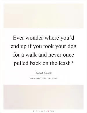 Ever wonder where you’d end up if you took your dog for a walk and never once pulled back on the leash? Picture Quote #1