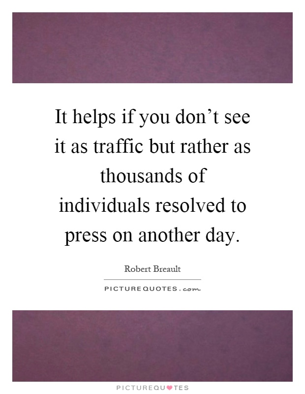 It helps if you don't see it as traffic but rather as thousands of individuals resolved to press on another day Picture Quote #1