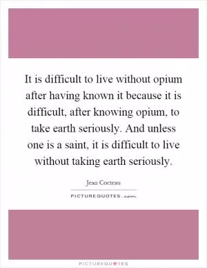 It is difficult to live without opium after having known it because it is difficult, after knowing opium, to take earth seriously. And unless one is a saint, it is difficult to live without taking earth seriously Picture Quote #1