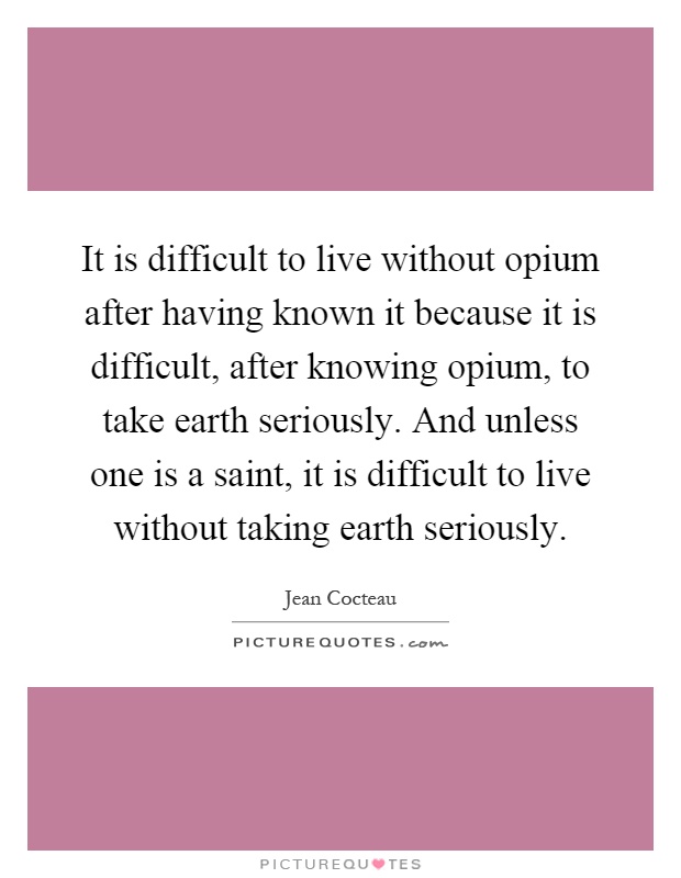 It is difficult to live without opium after having known it because it is difficult, after knowing opium, to take earth seriously. And unless one is a saint, it is difficult to live without taking earth seriously Picture Quote #1