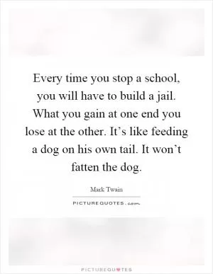 Every time you stop a school, you will have to build a jail. What you gain at one end you lose at the other. It’s like feeding a dog on his own tail. It won’t fatten the dog Picture Quote #1